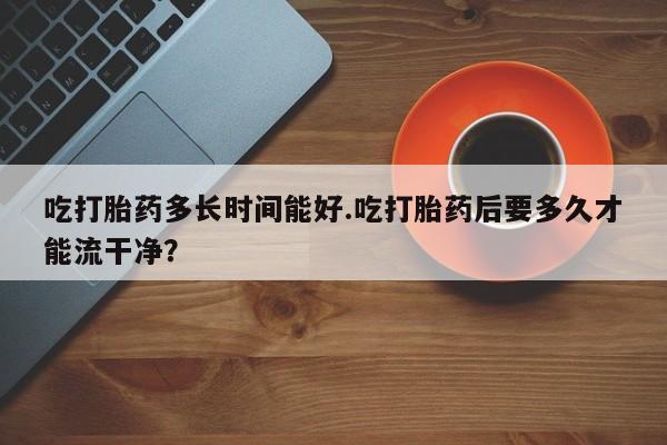 米非司酮片米索前列醇在线下单购买吃打胎药多长时间能好.吃打胎药后要多久才能流干净？