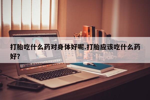 米非司酮片米索前列醇在线下单购买打胎吃什么药对身体好呢.打胎应该吃什么药好？