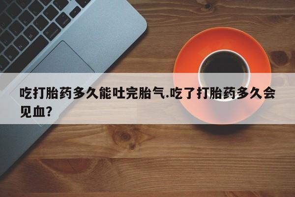 米非司酮片米索前列醇在线下单购买吃打胎药多久能吐完胎气.吃了打胎药多久会见血？