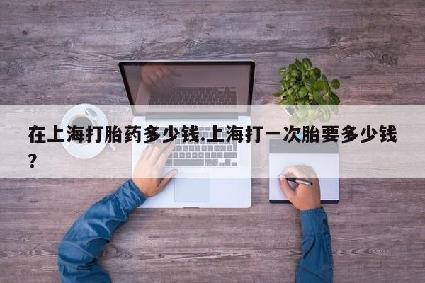 米非司酮片米索前列醇在线下单购买在上海打胎药多少钱.上海打一次胎要多少钱？