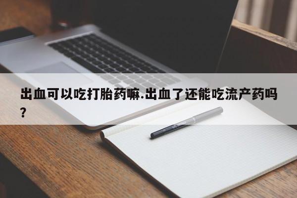 米非司酮片米索前列醇在线下单购买出血可以吃打胎药嘛.出血了还能吃流产药吗？