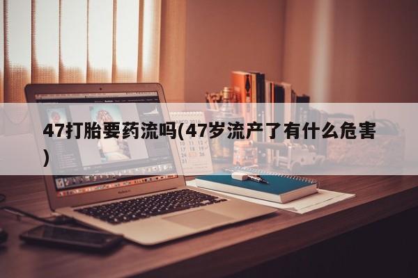 米非司酮片米索前列醇在线下单购买47打胎要药流吗(47岁流产了有什么危害)