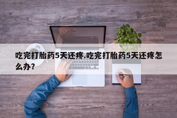 米非司酮片米索前列醇在线下单购买吃完打胎药5天还疼.吃完打胎药5天还疼怎么办?