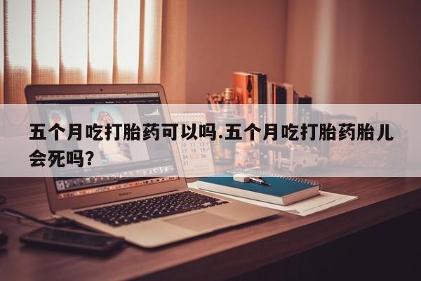 米非司酮片米索前列醇在线下单购买五个月吃打胎药可以吗.五个月吃打胎药胎儿会死吗？