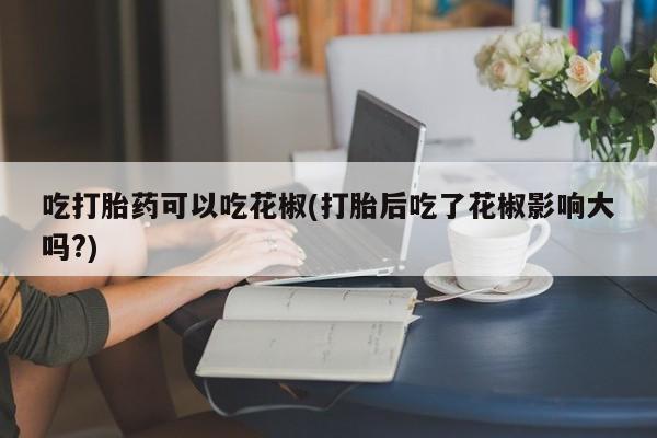 米非司酮片米索前列醇在线下单购买吃打胎药可以吃花椒(打胎后吃了花椒影响大吗?)