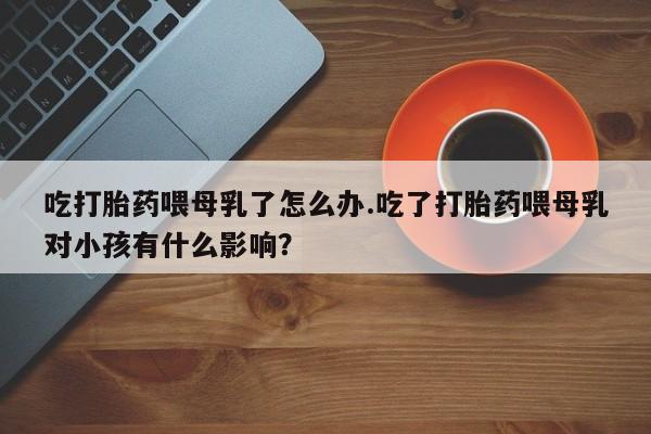 米非司酮片米索前列醇在线下单购买吃打胎药喂母乳了怎么办.吃了打胎药喂母乳对小孩有什么影响？