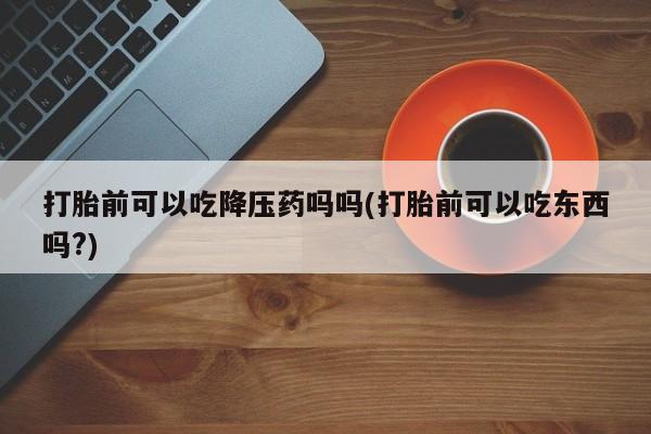 米非司酮片米索前列醇在线下单购买打胎前可以吃降压药吗吗(打胎前可以吃东西吗?)