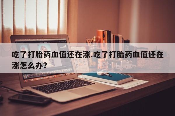 米非司酮片米索前列醇在线下单购买吃了打胎药血值还在涨.吃了打胎药血值还在涨怎么办？