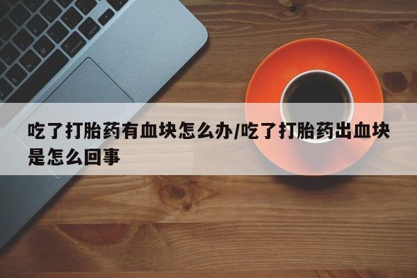 米非司酮片米索前列醇在线下单购买吃了打胎药有血块怎么办/吃了打胎药出血块是怎么回事
