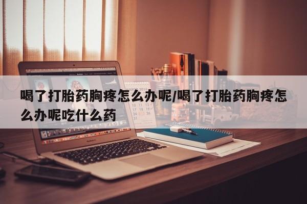 米非司酮片米索前列醇在线下单购买喝了打胎药胸疼怎么办呢/喝了打胎药胸疼怎么办呢吃什么药