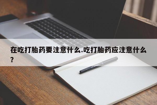 米非司酮片米索前列醇在线下单购买在吃打胎药要注意什么.吃打胎药应注意什么？