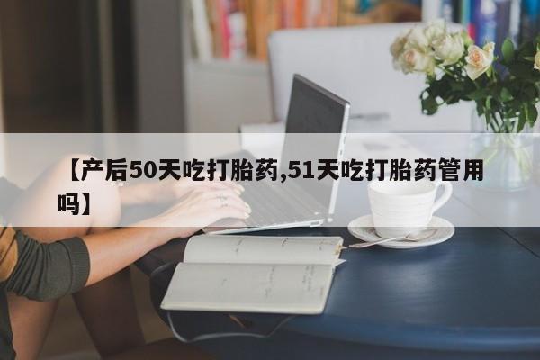 米非司酮片米索前列醇在线下单购买【产后50天吃打胎药,51天吃打胎药管用吗】