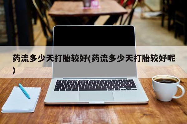 米非司酮片米索前列醇在线下单购买药流多少天打胎较好(药流多少天打胎较好呢)