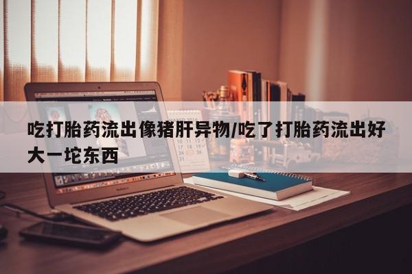 米非司酮片米索前列醇在线下单购买吃打胎药流出像猪肝异物/吃了打胎药流出好大一坨东西
