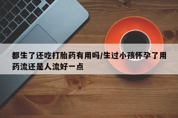 米非司酮片米索前列醇在线下单购买都生了还吃打胎药有用吗/生过小孩怀孕了用药流还是人流好一点