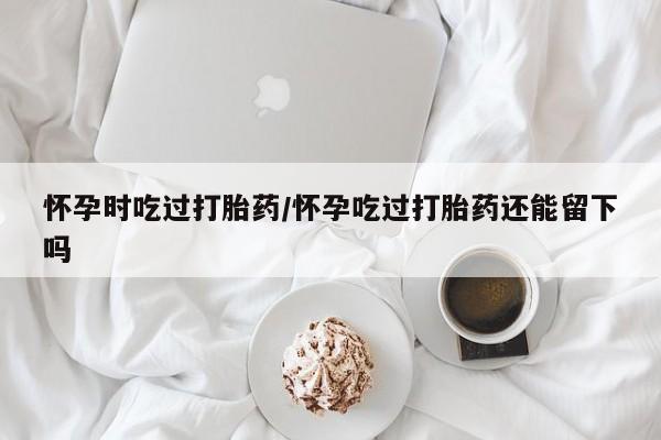 米非司酮片米索前列醇在线下单购买怀孕时吃过打胎药/怀孕吃过打胎药还能留下吗