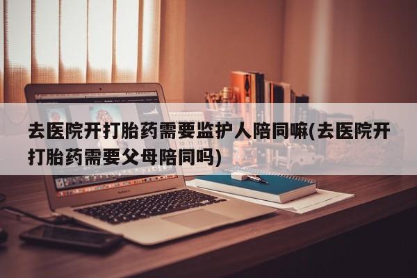 米非司酮片米索前列醇在线下单购买去医院开打胎药需要监护人陪同嘛(去医院开打胎药需要父母陪同吗)