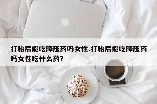 米非司酮片米索前列醇在线下单购买打胎后能吃降压药吗女性.打胎后能吃降压药吗女性吃什么药？