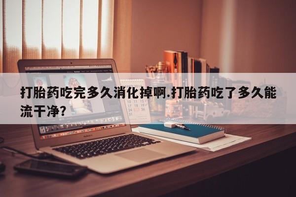 米非司酮片米索前列醇在线下单购买打胎药吃完多久消化掉啊.打胎药吃了多久能流干净？