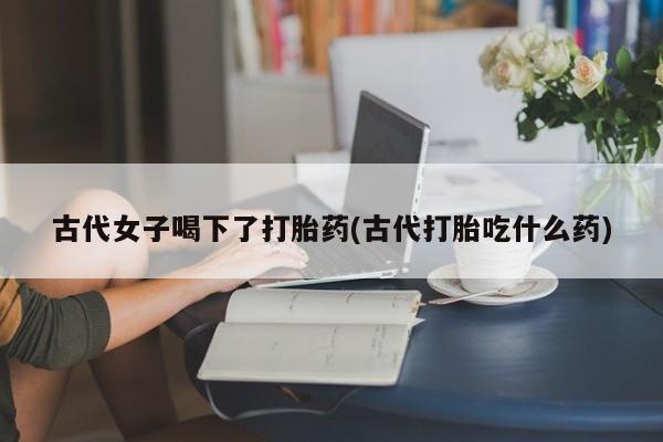 米非司酮片米索前列醇在线下单购买古代女子喝下了打胎药(古代打胎吃什么药)