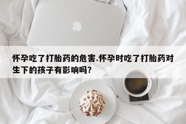 米非司酮片米索前列醇在线下单购买怀孕吃了打胎药的危害.怀孕时吃了打胎药对生下的孩子有影响吗？