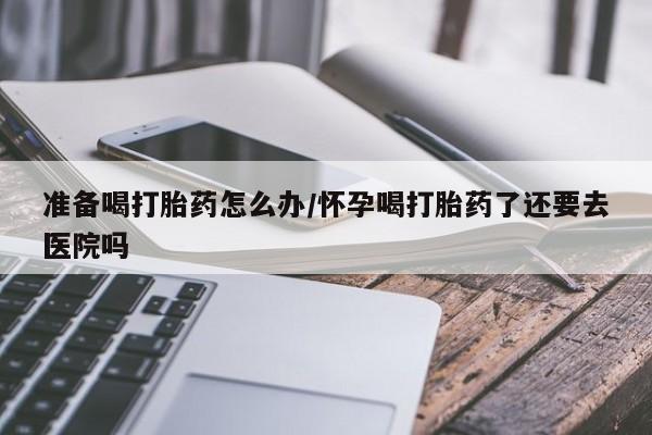 米非司酮片米索前列醇在线下单购买准备喝打胎药怎么办/怀孕喝打胎药了还要去医院吗