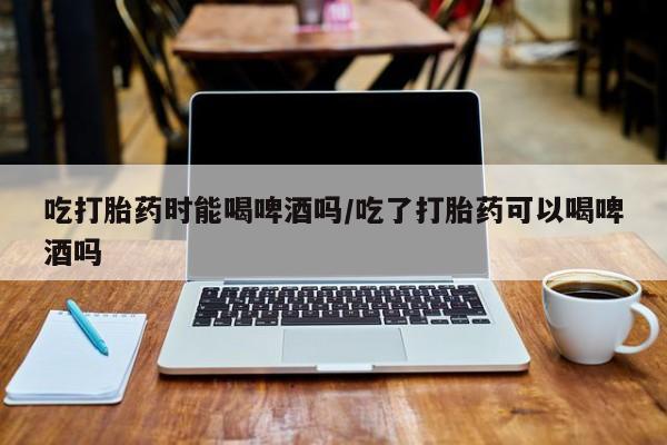 米非司酮片米索前列醇在线下单购买吃打胎药时能喝啤酒吗/吃了打胎药可以喝啤酒吗
