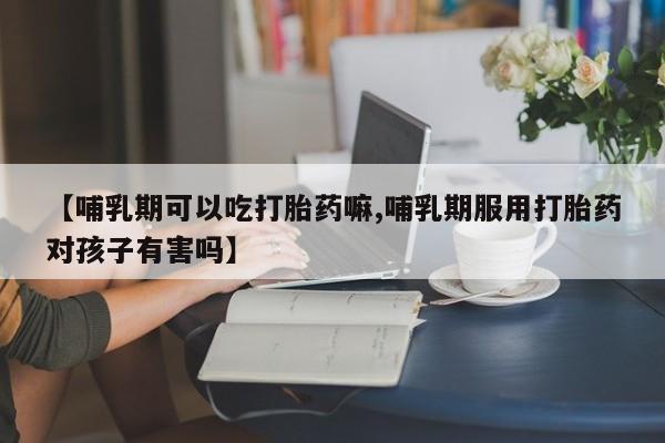 米非司酮片米索前列醇在线下单购买【哺乳期可以吃打胎药嘛,哺乳期服用打胎药对孩子有害吗】