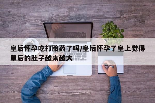 米非司酮片米索前列醇在线下单购买皇后怀孕吃打胎药了吗/皇后怀孕了皇上觉得皇后的肚子越来越大