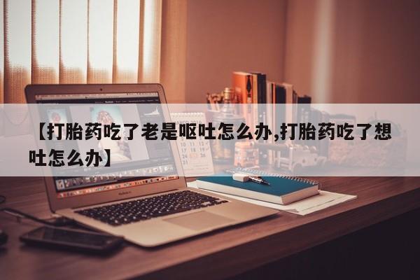 米非司酮片米索前列醇在线下单购买【打胎药吃了老是呕吐怎么办,打胎药吃了想吐怎么办】
