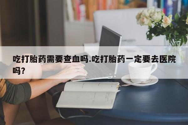 米非司酮片米索前列醇在线下单购买吃打胎药需要查血吗.吃打胎药一定要去医院吗？