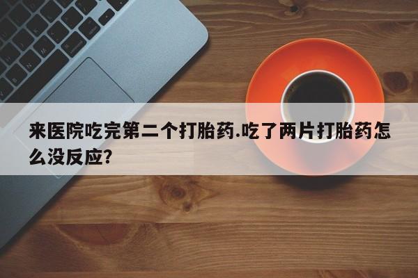 米非司酮片米索前列醇在线下单购买来医院吃完第二个打胎药.吃了两片打胎药怎么没反应？