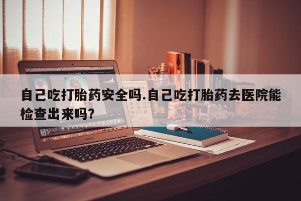米非司酮片米索前列醇在线下单购买自己吃打胎药安全吗.自己吃打胎药去医院能检查出来吗？