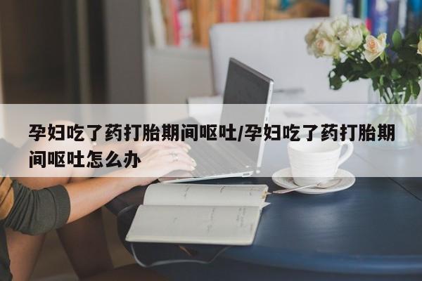 米非司酮片米索前列醇在线下单购买孕妇吃了药打胎期间呕吐/孕妇吃了药打胎期间呕吐怎么办