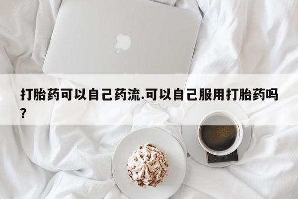 米非司酮片米索前列醇在线下单购买打胎药可以自己药流.可以自己服用打胎药吗?