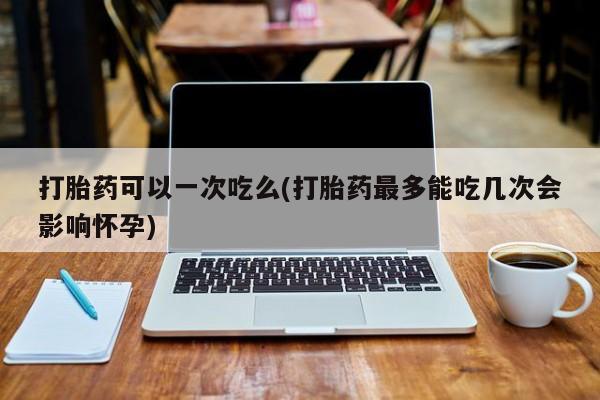 米非司酮片米索前列醇在线下单购买打胎药可以一次吃么(打胎药最多能吃几次会影响怀孕)