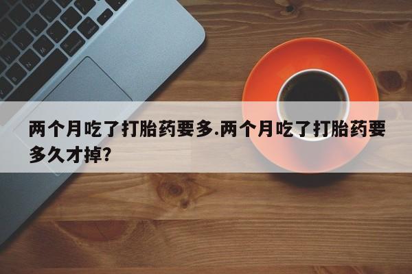 米非司酮片米索前列醇在线下单购买两个月吃了打胎药要多.两个月吃了打胎药要多久才掉？
