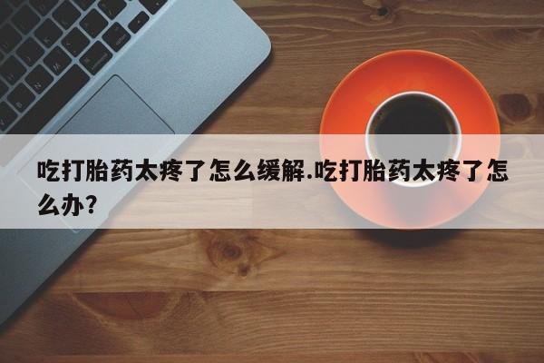 米非司酮片米索前列醇在线下单购买吃打胎药太疼了怎么缓解.吃打胎药太疼了怎么办？