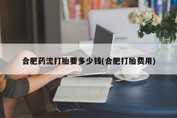 米非司酮片米索前列醇在线下单购买合肥药流打胎要多少钱(合肥打胎费用)